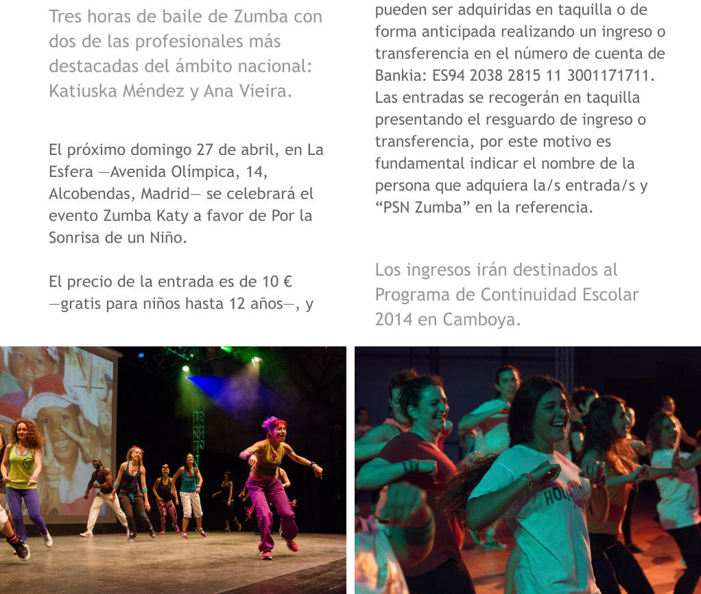 Tres horas de baile de Zumba con dos de las profesionales ms destacadas del mbito nacional: Katiuska Mndez y Ana Vieira.  El prximo domingo 27 de abril, en La Esfera Avenida Olmpica, 14, Alcobendas, Madrid se celebrar el evento Zumba Katy a favor de Por la Sonrisa de un Nio.   El precio de la entrada es de 10  gratis para nios hasta 12 aos, y pueden ser adquiridas en taquilla o de forma anticipada realizando un ingreso o transferencia en el nmero de cuenta de Bankia: ES94 2038 2815 11 3001171711. Las entradas se recogern en taquilla presentando el resguardo de ingreso o transferencia, por este motivo es fundamental indicar el nombre de la persona que adquiera la/s entrada/s y PSN Zumba en la referencia.  Los ingresos irn destinados al Programa de Continuidad Escolar 2014 en Camboya.