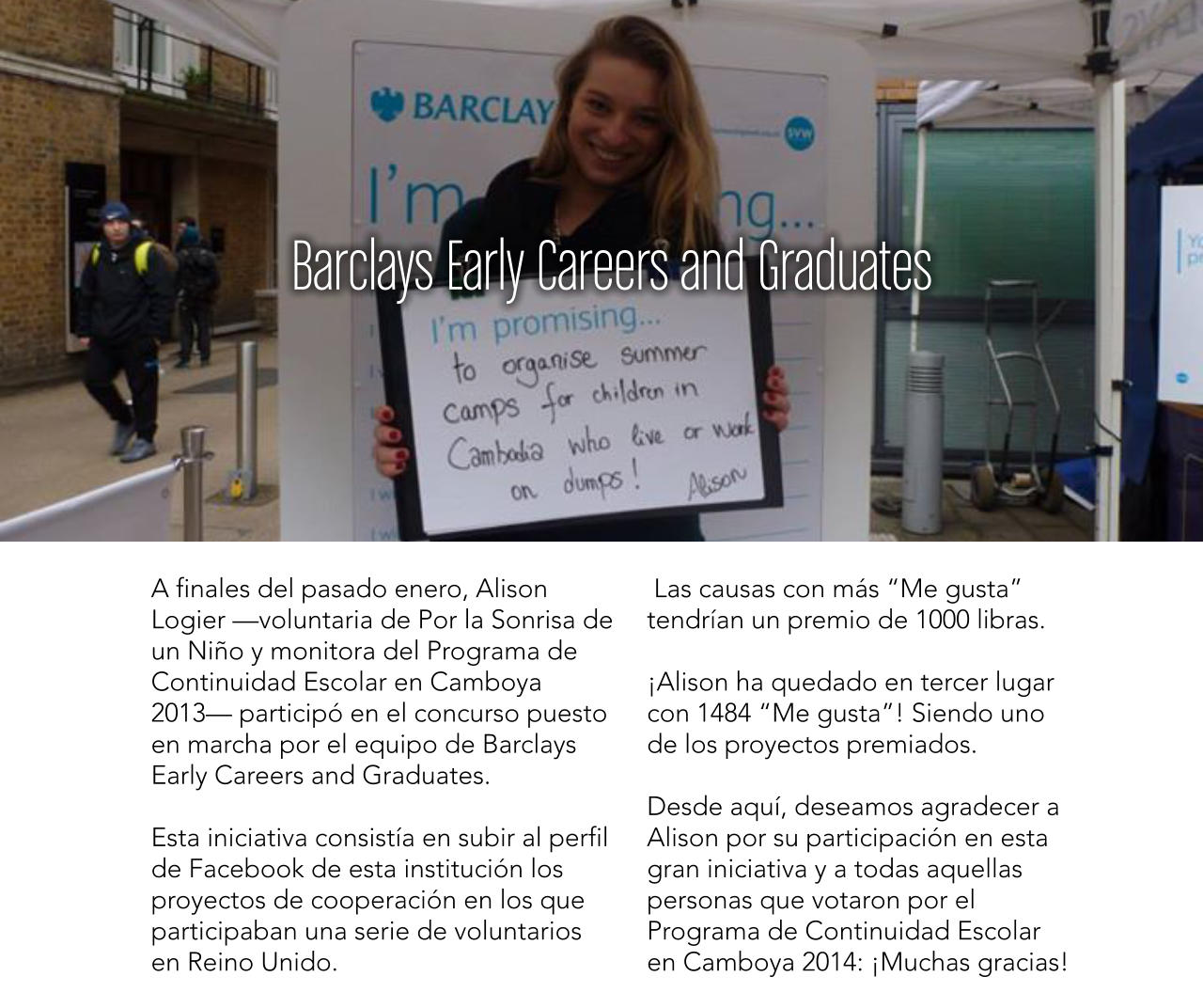 Barclays Early Careers and Graduates A finales del pasado enero, Alison Logier voluntaria de Por la Sonrisa de un Nio y monitora del Programa de Continuidad Escolar en Camboya 2013 particip en el concurso puesto en marcha por el equipo de Barclays Early Careers and Graduates.  Esta iniciativa consista en subir al perfil de Facebook de esta institucin los proyectos de cooperacin en los que participaban una serie de voluntarios en Reino Unido.  Las causas con ms Me gusta tendran un premio de 1000 libras.  Alison ha quedado en tercer lugar con 1484 Me gusta! Siendo uno de los proyectos premiados.  Desde aqu, deseamos agradecer a Alison por su participacin en esta gran iniciativa y a todas aquellas personas que votaron por el Programa de Continuidad Escolar en Camboya 2014: Muchas gracias!