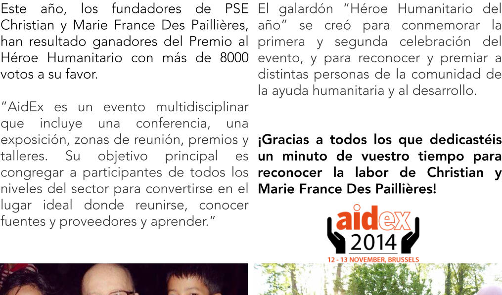 Este ao, los fundadores de PSE Christian y Marie France Des Paillires, han resultado ganadores del Premio al Hroe Humanitario con ms de 8000 votos a su favor.  AidEx es un evento multidisciplinar que incluye una conferencia, una exposicin, zonas de reunin, premios y talleres. Su objetivo principal es congregar a participantes de todos los niveles del sector para convertirse en el lugar ideal donde reunirse, conocer fuentes y proveedores y aprender. El galardn Hroe Humanitario del ao se cre para conmemorar la primera y segunda celebracin del evento, y para reconocer y premiar a distintas personas de la comunidad de la ayuda humanitaria y al desarrollo.   Gracias a todos los que dedicastis un minuto de vuestro tiempo para reconocer la labor de Christian y Marie France Des Paillires!