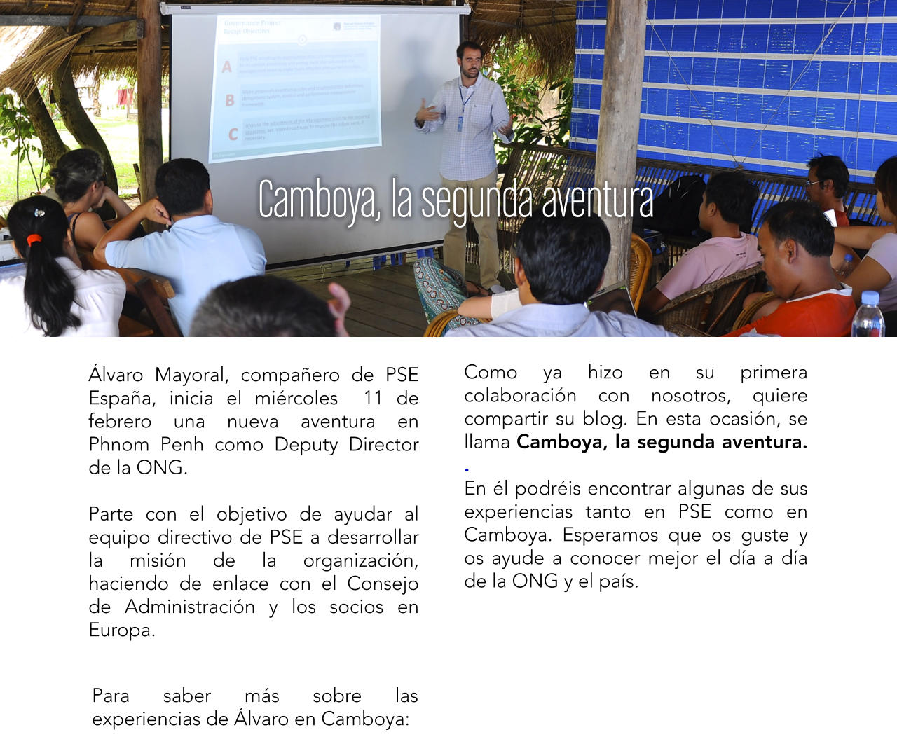 lvaro Mayoral, compaero de PSE Espaa, inicia el mircoles  11 de febrero una nueva aventura en Phnom Penh como Deputy Director de la ONG.  Parte con el objetivo de ayudar al equipo directivo de PSE a desarrollar la misin de la organizacin, haciendo de enlace con el Consejo de Administracin y los socios en Europa.  Como ya hizo en su primera colaboracin con nosotros, quiere compartir su blog. En esta ocasin, se llama Camboya, la segunda aventura. . En l podris encontrar algunas de sus experiencias tanto en PSE como en Camboya. Esperamos que os guste y os ayude a conocer mejor el da a da de la ONG y el pas. Para saber ms sobre las experiencias de lvaro en Camboya: Camboya, la segunda aventura