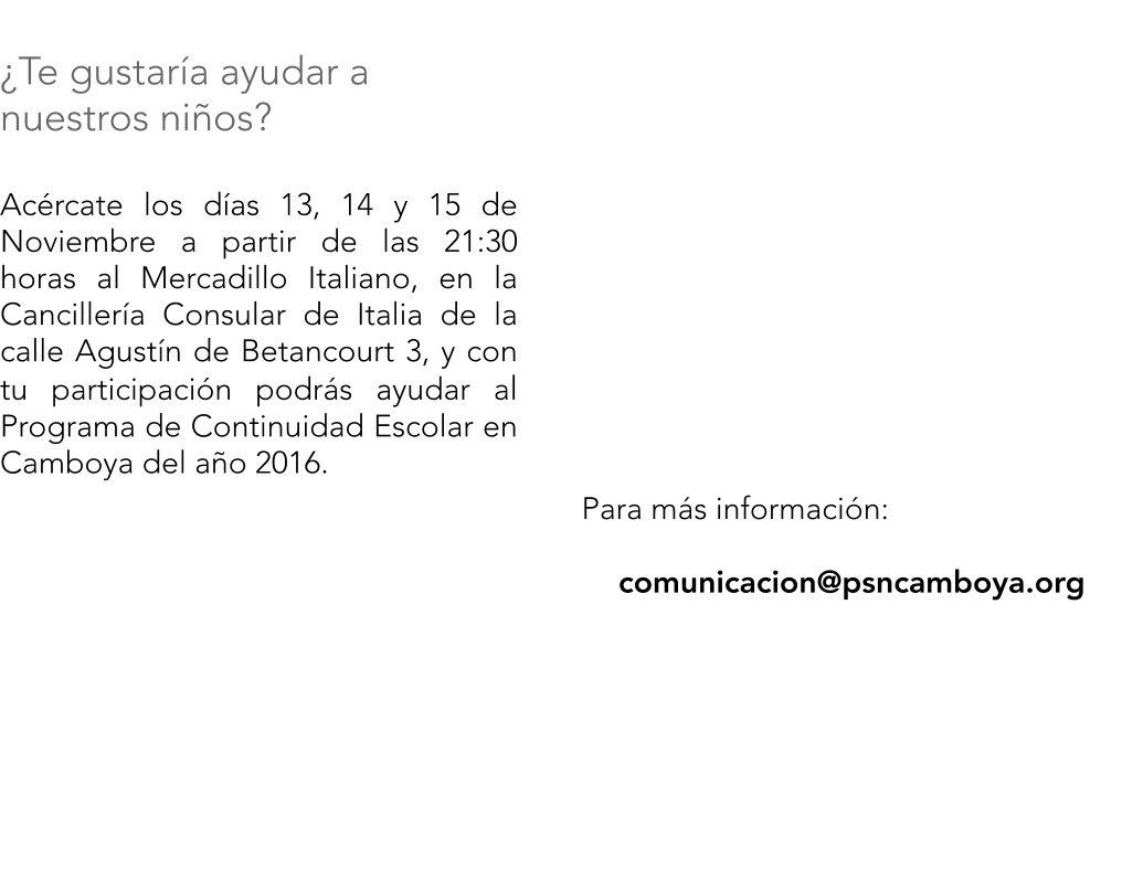 Para ms informacin:  comunicacion@psncamboya.org      	    Te gustara ayudar a nuestros nios?  Acrcate los das 13, 14 y 15 de Noviembre a partir de las 21:30 horas al Mercadillo Italiano, en la Cancillera Consular de Italia de la calle Agustn de Betancourt 3, y con tu participacin podrs ayudar al Programa de Continuidad Escolar en Camboya del ao 2016.
