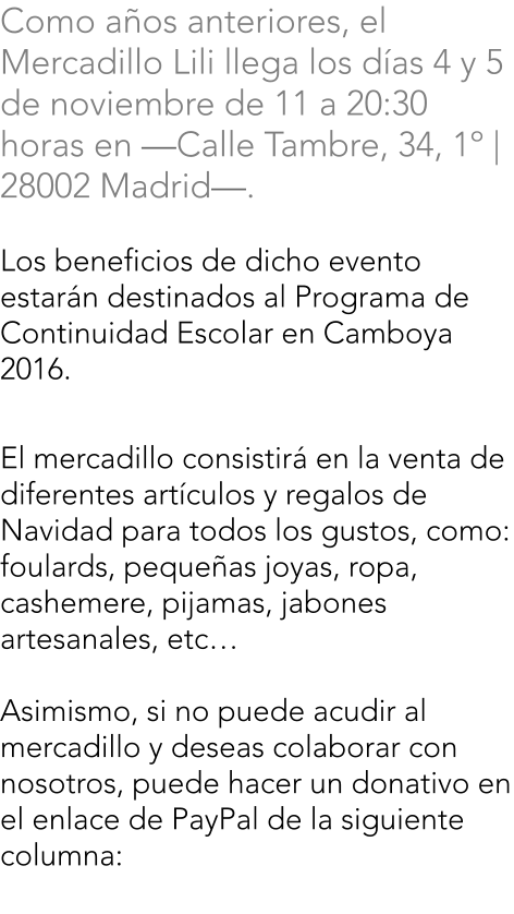 Como aos anteriores, el Mercadillo Lili llega los das 4 y 5 de noviembre de 11 a 20:30 horas en Calle Tambre, 34, 1 | 28002 Madrid.  Los beneficios de dicho evento estarn destinados al Programa de Continuidad Escolar en Camboya 2016.     El mercadillo consistir en la venta de diferentes artculos y regalos de Navidad para todos los gustos, como: foulards, pequeas joyas, ropa, cashemere, pijamas, jabones artesanales, etc  Asimismo, si no puede acudir al mercadillo y deseas colaborar con nosotros, puede hacer un donativo en el enlace de PayPal de la siguiente columna: