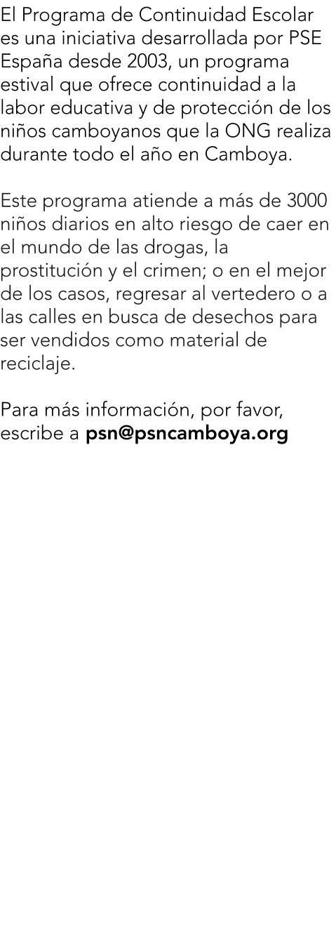 El Programa de Continuidad Escolar es una iniciativa desarrollada por PSE Espaa desde 2003, un programa estival que ofrece continuidad a la labor educativa y de proteccin de los nios camboyanos que la ONG realiza durante todo el ao en Camboya.  Este programa atiende a ms de 3000 nios diarios en alto riesgo de caer en el mundo de las drogas, la prostitucin y el crimen; o en el mejor de los casos, regresar al vertedero o a las calles en busca de desechos para ser vendidos como material de reciclaje.  Para ms informacin, por favor, escribe a psn@psncamboya.org