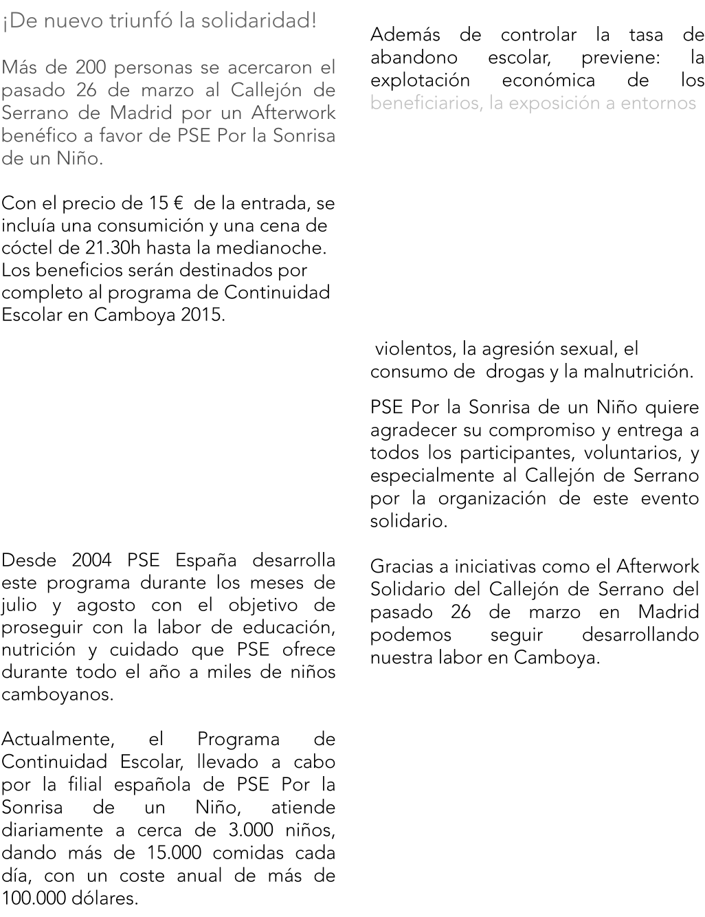 De nuevo triunf la solidaridad!  Ms de 200 personas se acercaron el pasado 26 de marzo al Callejn de Serrano de Madrid por un Afterwork benfico a favor de PSE Por la Sonrisa de un Nio.  Con el precio de 15   de la entrada, se inclua una consumicin y una cena de cctel de 21.30h hasta la medianoche. Los beneficios sern destinados por completo al programa de Continuidad Escolar en Camboya 2015.            Desde 2004 PSE Espaa desarrolla este programa durante los meses de julio y agosto con el objetivo de proseguir con la labor de educacin, nutricin y cuidado que PSE ofrece durante todo el ao a miles de nios camboyanos.  Actualmente, el Programa de Continuidad Escolar, llevado a cabo por la filial espaola de PSE Por la Sonrisa de un Nio, atiende diariamente a cerca de 3.000 nios, dando ms de 15.000 comidas cada da, con un coste anual de ms de 100.000 dlares.  Adems de controlar la tasa de abandono escolar, previene: la explotacin econmica de los beneficiarios, la exposicin a entornos       violentos, la agresin sexual, el consumo de  drogas y la malnutricin.  PSE Por la Sonrisa de un Nio quiere agradecer su compromiso y entrega a todos los participantes, voluntarios, y especialmente al Callejn de Serrano por la organizacin de este evento solidario.  Gracias a iniciativas como el Afterwork Solidario del Callejn de Serrano del pasado 26 de marzo en Madrid podemos seguir desarrollando nuestra labor en Camboya.