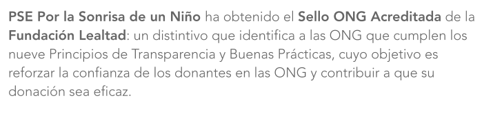 PSE Por la Sonrisa de un Niño ha obtenido el Sello ONG Acreditada de la Fundación Lealtad: un distintivo que identifica a las ONG que cumplen los nueve Principios de Transparencia y Buenas Prácticas, cuyo objetivo es reforzar la confianza de los donantes en las ONG y contribuir a que su donación sea eficaz.