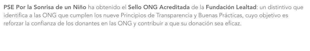 PSE Por la Sonrisa de un Niño ha obtenido el Sello ONG Acreditada de la Fundación Lealtad: un distintivo que identifica a las ONG que cumplen los nueve Principios de Transparencia y Buenas Prácticas, cuyo objetivo es reforzar la confianza de los donantes en las ONG y contribuir a que su donación sea eficaz.